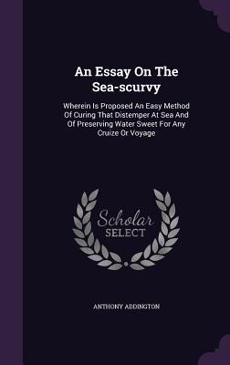 Read Online An Essay on the Sea-Scurvy: Wherein Is Proposed an Easy Method of Curing That Distemper at Sea and of Preserving Water Sweet for Any Cruize or Voyage - Anthony Addington | PDF