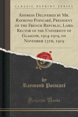 Read Address Delivered by Mr. Raymond Poincar�, President of the French Republic, Lord Rector of the University of Glasgow, 1914-1919, on November 13th, 1919 (Classic Reprint) - Raymond Poincaré | PDF