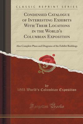 Read Online Condensed Catalogue of Interesting Exhibits with Their Locations in the World's Columbian Exposition: Also Complete Plans and Diagrams of the Exhibit Buildings (Classic Reprint) - 1893 World's Columbian Exposition file in PDF