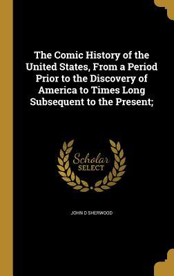 Full Download The Comic History of the United States, from a Period Prior to the Discovery of America to Times Long Subsequent to the Present; - John D. Sherwood | PDF