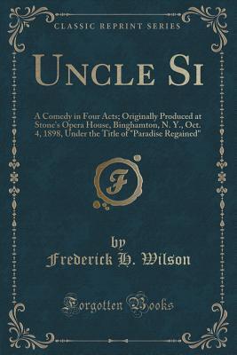 Full Download Uncle Si: A Comedy in Four Acts; Originally Produced at Stone's Opera House, Binghamton, N. Y., Oct. 4, 1898, Under the Title of paradise Regained (Classic Reprint) - Frederick H Wilson | ePub