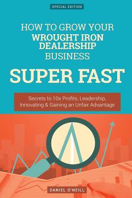 Full Download How to Grow Your Wrought Iron Dealership Business Super Fast: Secrets to 10x Profits, Leadership, Innovation & Gaining an Unfair Advantage - Daniel O'Neill | PDF