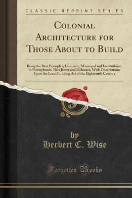 Read Online Colonial Architecture for Those about to Build: Being the Best Examples, Domestic, Municipal and Institutional, in Pennsylvania, New Jersey and Delaware, with Observations Upon the Local Building Art of the Eighteenth Century (Classic Reprint) - Herbert C Wise file in ePub