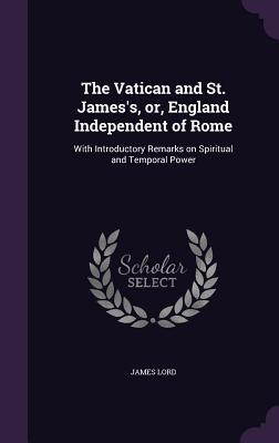 Full Download The Vatican and St. James's, Or, England Independent of Rome: With Introductory Remarks on Spiritual and Temporal Power - James Lord file in ePub