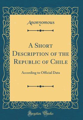 Read A Short Description of the Republic of Chile: According to Official Data (Classic Reprint) - Anonyomous Anonyomous | ePub