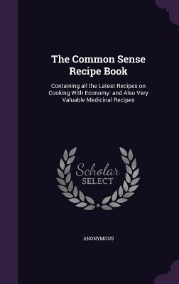 Full Download The Common Sense Recipe Book: Containing All the Latest Recipes on Cooking with Economy: And Also Very Valuable Medicinal Recipes - Anonymous | ePub