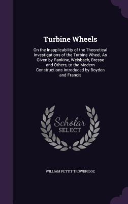 Read Turbine Wheels: On the Inapplicability of the Theoretical Investigations of the Turbine Wheel, as Given by Rankine, Weisbach, Bresse and Others, to the Modern Constructions Introduced by Boyden and Francis - William P. Trowbridge | ePub
