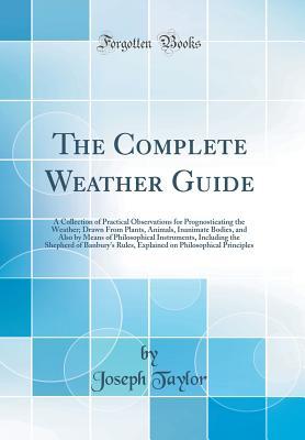 Download The Complete Weather Guide: A Collection of Practical Observations for Prognosticating the Weather; Drawn from Plants, Animals, Inanimate Bodies, and Also by Means of Philosophical Instruments, Including the Shepherd of Banbury's Rules, Explained on Philo - Joseph Taylor file in PDF