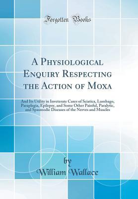 Read A Physiological Enquiry Respecting the Action of Moxa: And Its Utility in Inveterate Cases of Sciatica, Lumbago, Paraplegia, Epilepsy, and Some Other Painful, Paralytic, and Spasmodic Diseases of the Nerves and Muscles (Classic Reprint) - William Wallace file in PDF