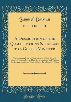 Download A Description of the Qualifications Necessary to a Gospel Minister: Containing Advice to Ministers and Elders, How to Conduct Themselves in Their Conversations, and Various Services, According to Their Gifts in the Church of Christ (Classic Reprint) - Samuel Bownas | PDF