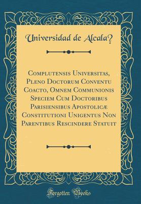 Read Online Complutensis Universitas, Pleno Doctorum Conventu Coacto, Omnem Communionis Speciem Cum Doctoribus Parisiensibus Apostolic� Constitutioni Unigentus Non Parentibus Rescindere Statuit (Classic Reprint) - Universidad de Alcalá file in PDF