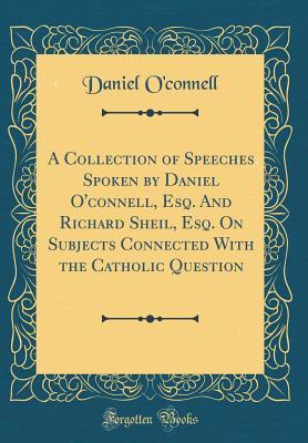 Read Online A Collection of Speeches Spoken by Daniel O'Connell, Esq. and Richard Sheil, Esq. on Subjects Connected with the Catholic Question (Classic Reprint) - Daniel O'Connell file in PDF