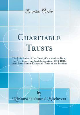 Read Charitable Trusts: The Jurisdiction of the Charity Commission, Being the Acts Conferring Such Jurisdiction, 1853-1883, with Introductory Essays and Notes on the Sections (Classic Reprint) - Richard Edmund Mitcheson | PDF