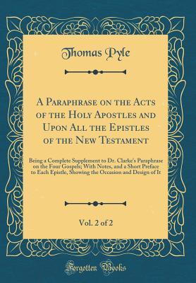 Read Online A Paraphrase on the Acts of the Holy Apostles and Upon All the Epistles of the New Testament, Vol. 2 of 2: Being a Complete Supplement to Dr. Clarke's Paraphrase on the Four Gospels; With Notes, and a Short Preface to Each Epistle, Showing the Occasion an - Thomas Pyle file in ePub
