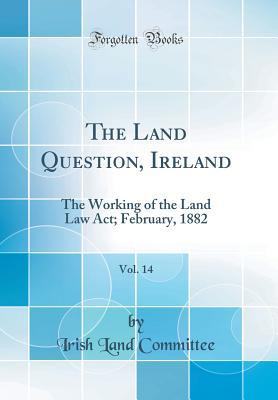 Read Online The Land Question, Ireland, Vol. 14: The Working of the Land Law Act; February, 1882 (Classic Reprint) - Irish Land Committee file in PDF