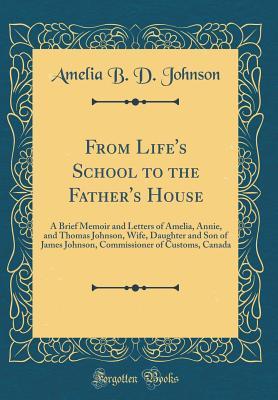 Download From Life's School to the Father's House: A Brief Memoir and Letters of Amelia, Annie, and Thomas Johnson, Wife, Daughter and Son of James Johnson, Commissioner of Customs, Canada (Classic Reprint) - Amelia B. Johnson | ePub
