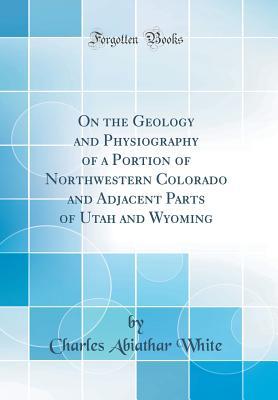Read Online On the Geology and Physiography of a Portion of Northwestern Colorado and Adjacent Parts of Utah and Wyoming (Classic Reprint) - Charles Abiathar White file in PDF