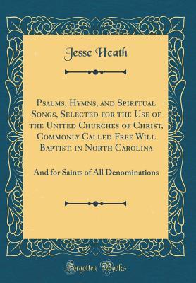 Read Psalms, Hymns, and Spiritual Songs, Selected for the Use of the United Churches of Christ, Commonly Called Free Will Baptist, in North Carolina: And for Saints of All Denominations (Classic Reprint) - Jesse Heath file in PDF