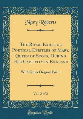 Read Online The Royal Exile, or Poetical Epistles of Mary, Queen of Scots, During Her Captivity in England, Vol. 2 of 2: With Other Original Poem (Classic Reprint) - Mary Roberts | ePub