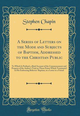 Download A Series of Letters on the Mode and Subjects of Baptism, Addressed to the Christian Public: To Which Is Prefixed, a Brief Account of the Commencement and Progress of the Author's Trial on Those Points Which Terminated in His Embracing Believers' Baptism - Stephen Chapin file in PDF