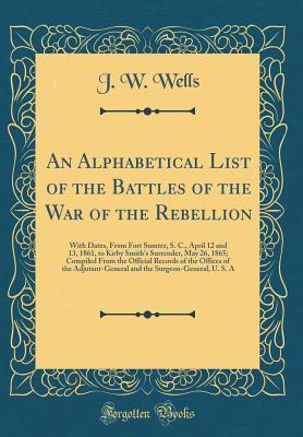 Read Online An Alphabetical List of the Battles of the War of the Rebellion: With Dates, from Fort Sumter, S. C., April 12 and 13, 1861, to Kirby Smith's Surrender, May 26, 1865; Compiled from the Official Records of the Offices of the Adjutant-General and the Surgeo - John Wesley Wells | PDF