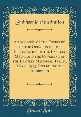 Full Download An Account of the Exercises on the Occasion of the Presentation of the Langley Medal and the Unveiling of the Langley Memorial Tablet, May 6, 1913, Including the Addresses (Classic Reprint) - Smithsonian Institution | PDF