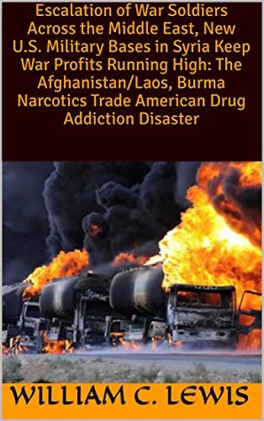 Read Online Escalation of War Soldiers Across the Middle East, New U.S. Military Bases in Syria Keep War Profits Running High: The Afghanistan/Laos, Burma Narcotics Trade American Drug Addiction Disaster - William C. Lewis file in PDF
