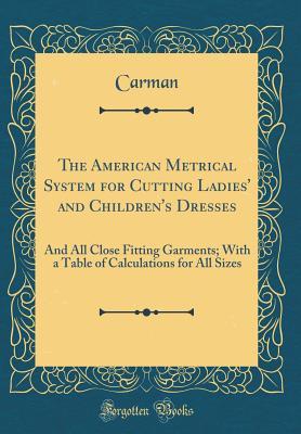 Full Download The American Metrical System for Cutting Ladies' and Children's Dresses: And All Close Fitting Garments; With a Table of Calculations for All Sizes (Classic Reprint) - Carman Carman file in ePub