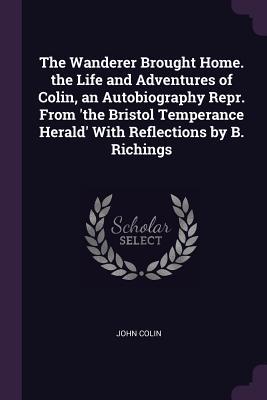 Read The Wanderer Brought Home. the Life and Adventures of Colin, an Autobiography Repr. from 'the Bristol Temperance Herald' with Reflections by B. Richings - John Colin | PDF