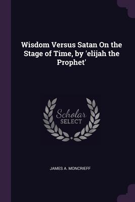 Read Online Wisdom Versus Satan on the Stage of Time, by 'elijah the Prophet' - James A. Moncrieff file in PDF