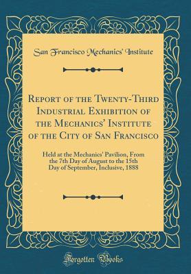 Read Report of the Twenty-Third Industrial Exhibition of the Mechanics' Institute of the City of San Francisco: Held at the Mechanics' Pavilion, from the 7th Day of August to the 15th Day of September, Inclusive, 1888 (Classic Reprint) - San Francisco Mechanics Institute | ePub