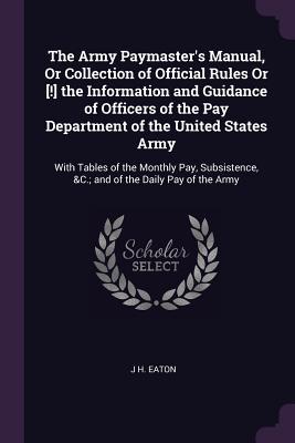 Download The Army Paymaster's Manual, or Collection of Official Rules or [!] the Information and Guidance of Officers of the Pay Department of the United States Army: With Tables of the Monthly Pay, Subsistence, &c.; And of the Daily Pay of the Army - J H Eaton | PDF