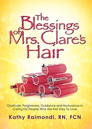 Read Online The Blessings of Mrs. Clare's Hair: Gratitude, Forgiveness, Guidance and Nurturance In Caring For People Who Are Not Easy To Love - Kathy Raimondi RN FCN | ePub