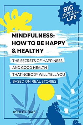 Read Online Mindfulness: How to Be Happy and Healthy. The Secrets of Happiness and Good Health That Nobody Will Tell You: Based on Real Stories. Happy Life, Healthy  Longevity, Success (Happy Life Book) - Ashley Diaz file in PDF