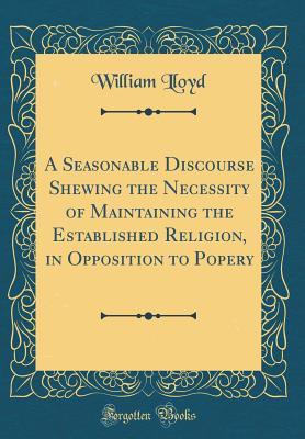 Download A Seasonable Discourse Shewing the Necessity of Maintaining the Established Religion, in Opposition to Popery (Classic Reprint) - William Lloyd | PDF