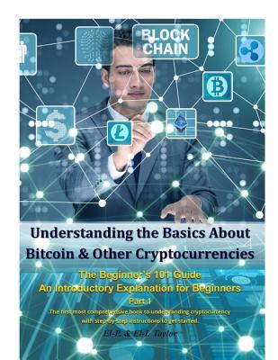 Read Online Understanding the Basics about Bitcoin & Other Cryptocurrencies, the Beginner's 101 Guide - An Introductory Explanation for Beginners Part 1 the First Most Comprehensive Book to Understanding Cryptocurrency with Step-By-Step Instructions to Get Started - El-P. & El-I. Taylor | PDF