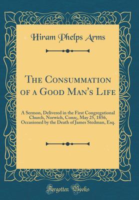 Read The Consummation of a Good Man's Life: A Sermon, Delivered in the First Congregational Church, Norwich, Conn;, May 25, 1856, Occasioned by the Death of James Stedman, Esq. (Classic Reprint) - Hiram Phelps Arms file in ePub