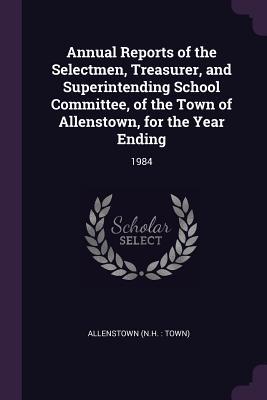 Read Online Annual Reports of the Selectmen, Treasurer, and Superintending School Committee, of the Town of Allenstown, for the Year Ending: 1984 - Allenstown Allenstown | PDF