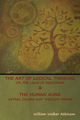 Full Download The Art of Logical Thinking; Or, the Laws of Reasoning & the Human Aura: Astral Colors and Thought Forms - William Walker Atkinson file in ePub