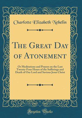 Read The Great Day of Atonement: Or Meditations and Prayers on the Last Twenty-Four Hours of the Sufferings and Death of Our Lord and Saviour Jesus Christ (Classic Reprint) - Charlotte Elizabeth Nebelin file in PDF