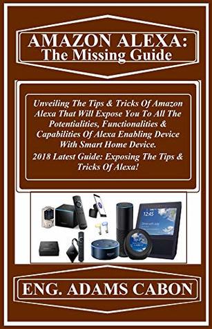 Read AMAZON ALEXA: The Missing Guide: Unveiling The Tips & Tricks Of Amazon Alexa That Will Expose You To All The Potentialities, Functionalities & Capabilities Of Alexa Enabling Device With Smart Home - Adams Coban file in ePub