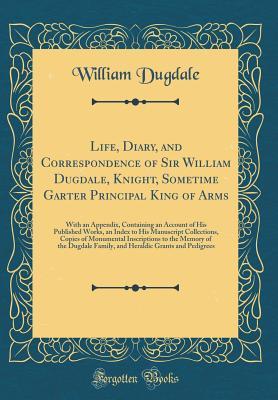 Full Download Life, Diary, and Correspondence of Sir William Dugdale, Knight, Sometime Garter Principal King of Arms: With an Appendix, Containing an Account of His Published Works, an Index to His Manuscript Collections, Copies of Monumental Inscriptions to the Memory - William Dugdale file in ePub