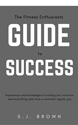 Read The Fitness Enthusiasts Guide to Success: The Experience and Knowledge of working out and nutrition from a somewhat regular guy - S.J. Brown | ePub