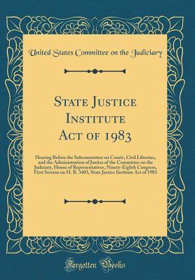 Read Online State Justice Institute Act of 1983: Hearing Before the Subcommittee on Courts, Civil Liberties, and the Administration of Justice of the Committee on the Judiciary, House of Representatives, Ninety-Eighth Congress, First Session on H. R. 3403, State Just - United States Committee on Th Judiciary | ePub