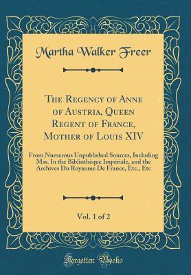 Download The Regency of Anne of Austria, Queen Regent of France, Mother of Louis XIV, Vol. 1 of 2: From Numerous Unpublished Sources, Including Mss. in the Biblioth�que Imp�riale, and the Archives Du Royaume de France, Etc., Etc (Classic Reprint) - Martha Walker Freer | ePub