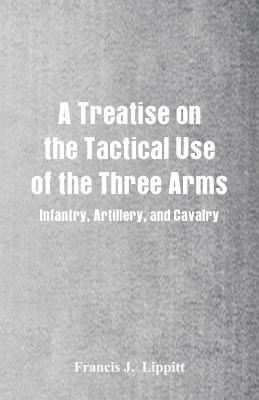 Full Download A Treatise on the Tactical Use of the Three Arms: Infantry, Artillery, and Cavalry - Francis J. Lippitt | ePub
