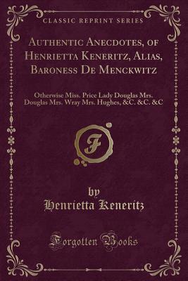 Download Authentic Anecdotes, of Henrietta Keneritz, Alias, Baroness de Menckwitz: Otherwise Miss. Price Lady Douglas Mrs. Douglas Mrs. Wray Mrs. Hughes, &c. &c. &c (Classic Reprint) - Henrietta Keneritz | PDF