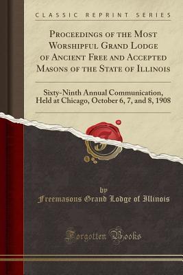 Full Download Proceedings of the Most Worshipful Grand Lodge of Ancient Free and Accepted Masons of the State of Illinois: Sixty-Ninth Annual Communication, Held at Chicago, October 6, 7, and 8, 1908 (Classic Reprint) - Grand Lodge of Illinois | ePub