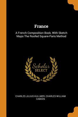Full Download France: A French Composition Book, with Sketch Maps the Roofed Square-Paris Method - Charles William Cabeen Julius Kullmer | PDF