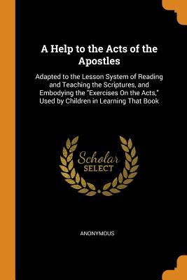 Read Online A Help to the Acts of the Apostles: Adapted to the Lesson System of Reading and Teaching the Scriptures, and Embodying the Exercises on the Acts, Used by Children in Learning That Book - Anonymous file in PDF